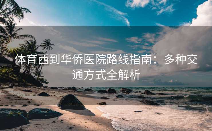 体育西到华侨医院路线指南：多种交通方式全解析
