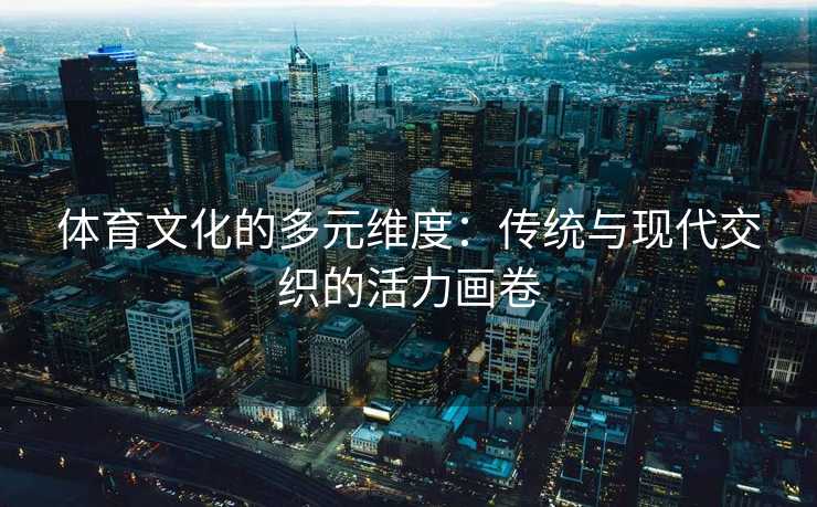 体育文化的多元维度:传统与现代交织的活力画卷 体育文化的多元维度:传统与现代交织的活力画卷