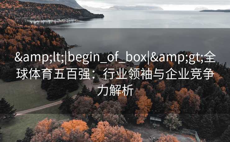 &lt;|begin_of_box|&gt;全球体育五百强：行业领袖与企业竞争力解析