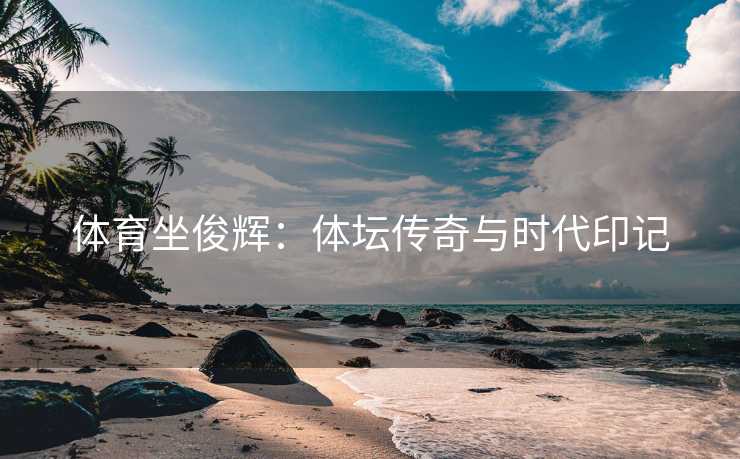 体育坐俊辉：体坛传奇与时代印记
