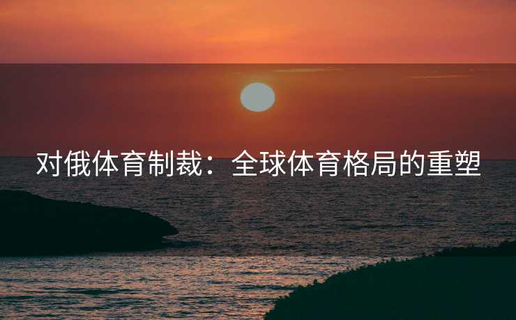 对俄体育制裁：全球体育格局的重塑